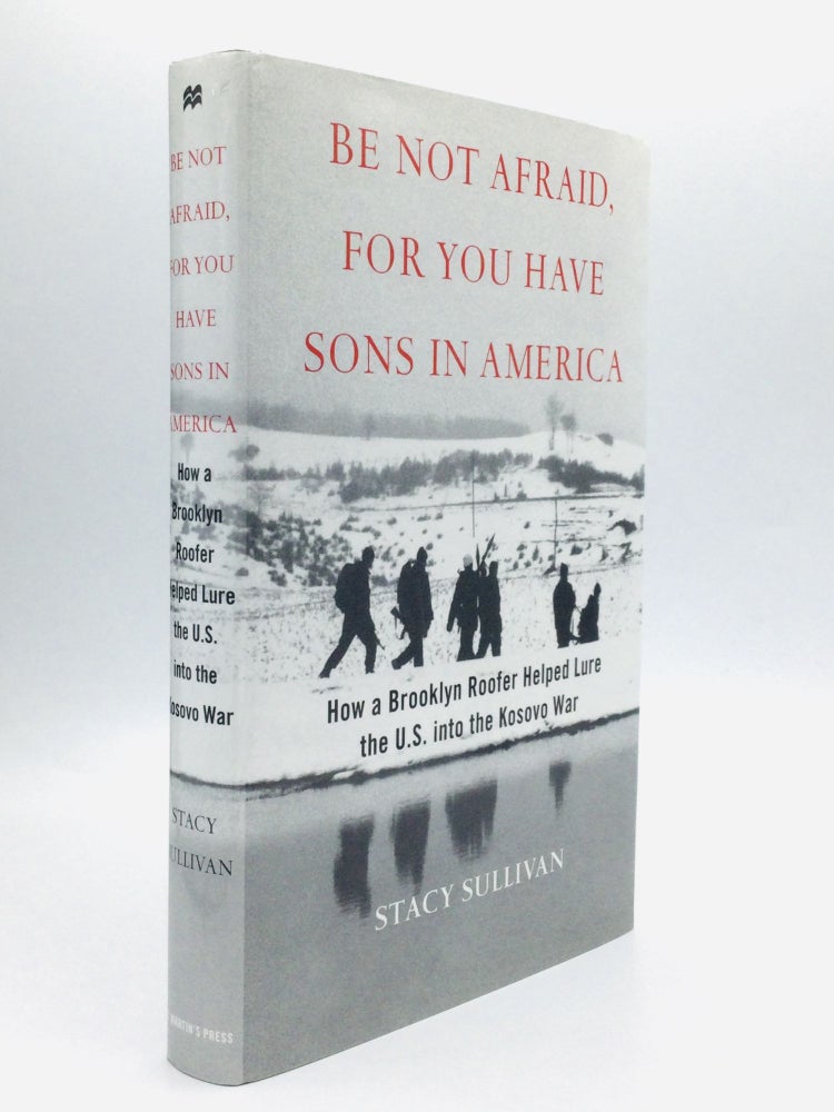 Item #62886 BE NOT AFRAID, FOR YOU HAVE SONS IN AMERICA: How a Brooklyn Roofer Helped Lure the U.S. into the Kosovo War. Stacy Sullivan.